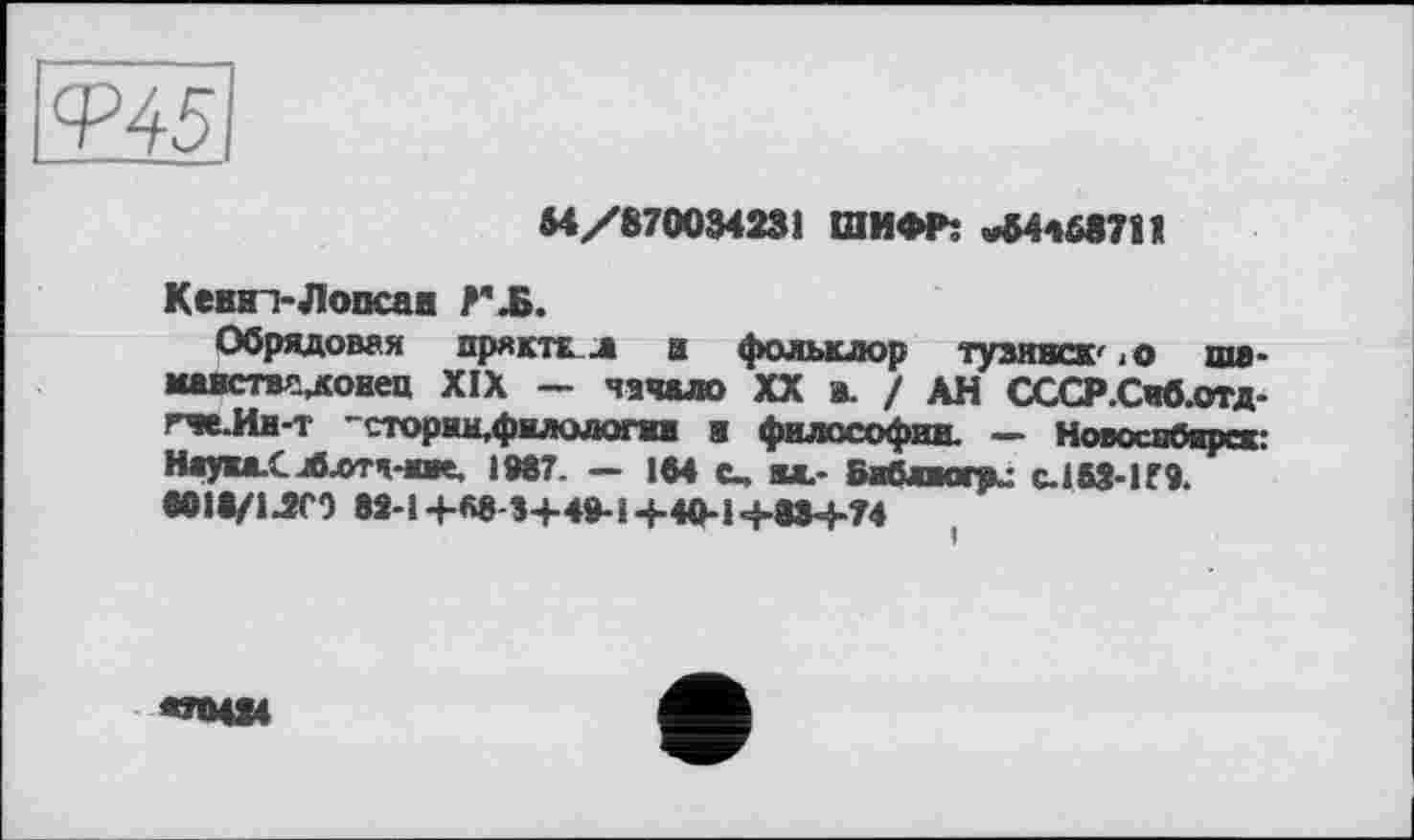 ﻿ІФ45
М/870034231 ШИФР: »64468711
Кевві-Лоосав Г-Б.
Обрядовая прякть л в фольклор тузинск' <0 щя. шшствсдоиец XIX — начало XX в. / АН СССР.Сиблтд-гче-Им-т 'стории,филология в философии. — Новосибирск: Наука.С иблтч-шк. 1087. — 164 t, ы_- Библиогр^ С.І63-И9. tOie/l-îfO 82-1 +«8-3+40-1 +40-1+88+74
«ИЦ»